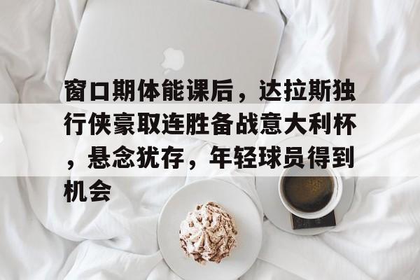九娱游戏官网 -关于窗口期体能课后，达拉斯独行侠豪取连胜备战意大利杯，悬念犹存，年轻球员得到机会的信息